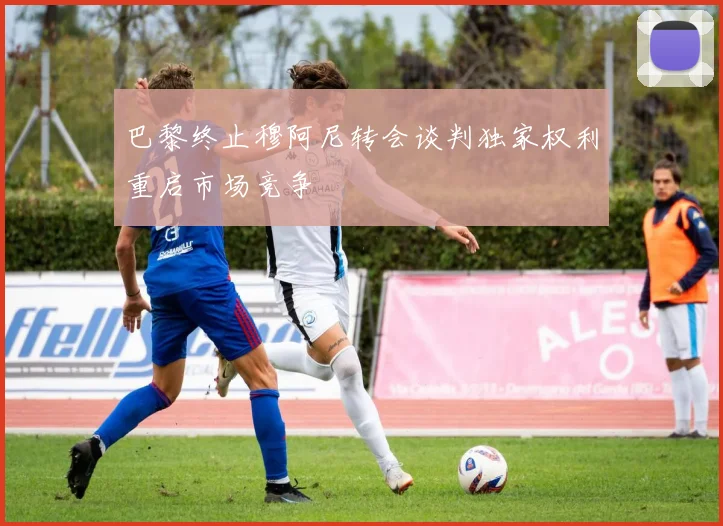 巴黎终止穆阿尼转会谈判独家权利重启市场竞争