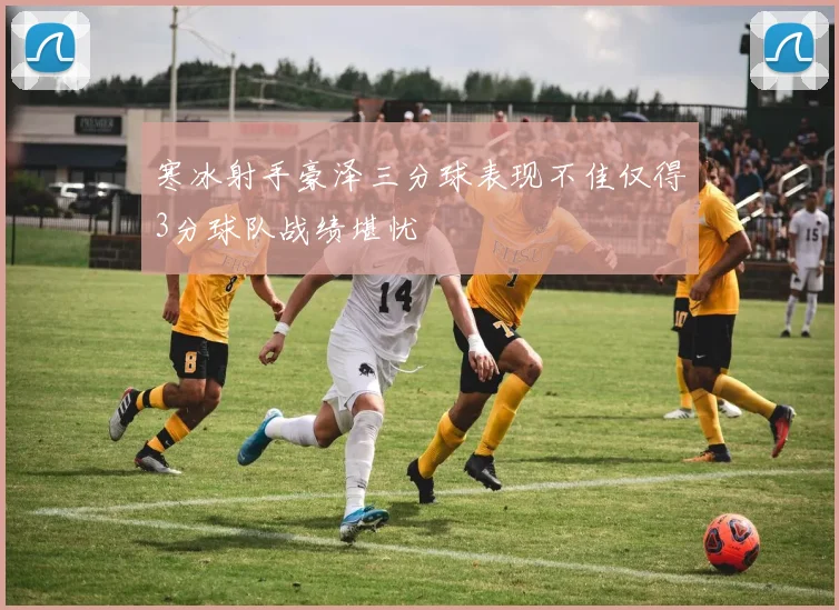 寒冰射手豪泽三分球表现不佳仅得3分球队战绩堪忧