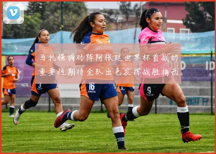 马扎强调对阵阿根廷世界杯首战的重要性期待全队出色发挥战胜梅西