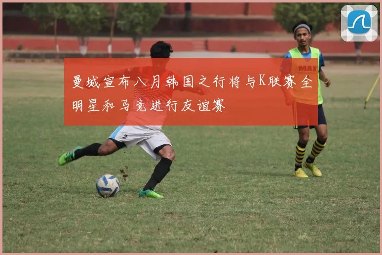 曼城宣布八月韩国之行将与K联赛全明星和马竞进行友谊赛