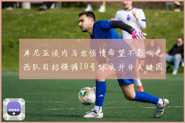 库尼亚谈内马尔伤情希望不影响巴西队目标强调10号球衣并非关键因素
