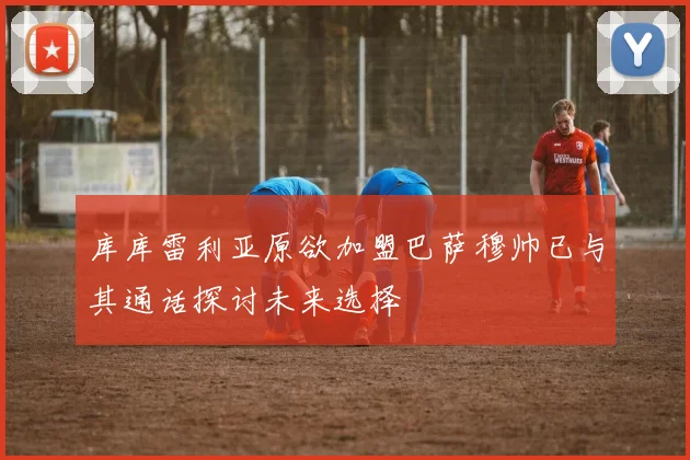 库库雷利亚原欲加盟巴萨穆帅已与其通话探讨未来选择