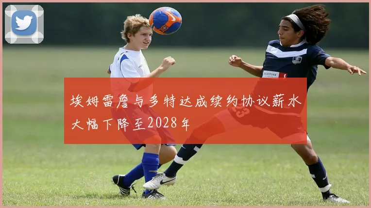 埃姆雷詹与多特达成续约协议薪水大幅下降至2028年