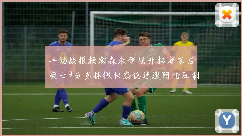 半场战报杨瀚森未登场开拓者落后骑士9分克林根状态低迷遭阿伦压制