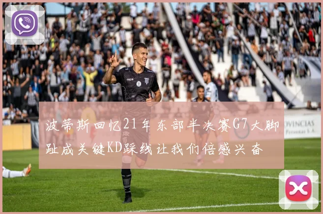 波蒂斯回忆21年东部半决赛G7大脚趾成关键KD踩线让我们倍感兴奋