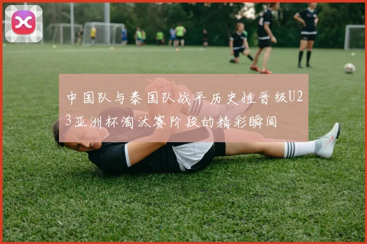 中国队与泰国队战平历史性晋级U23亚洲杯淘汰赛阶段的精彩瞬间
