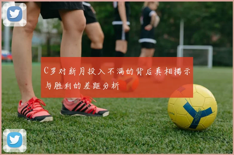 C罗对新月投入不满的背后真相揭示与胜利的差距分析
