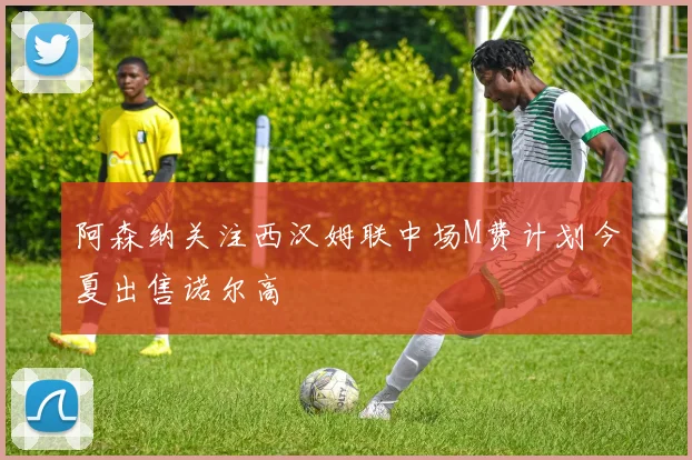 阿森纳关注西汉姆联中场M费计划今夏出售诺尔高