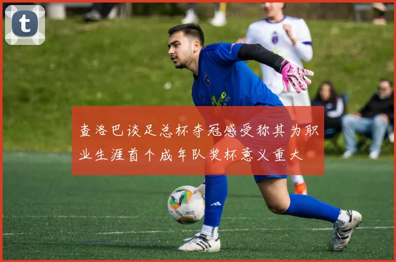 查洛巴谈足总杯夺冠感受称其为职业生涯首个成年队奖杯意义重大