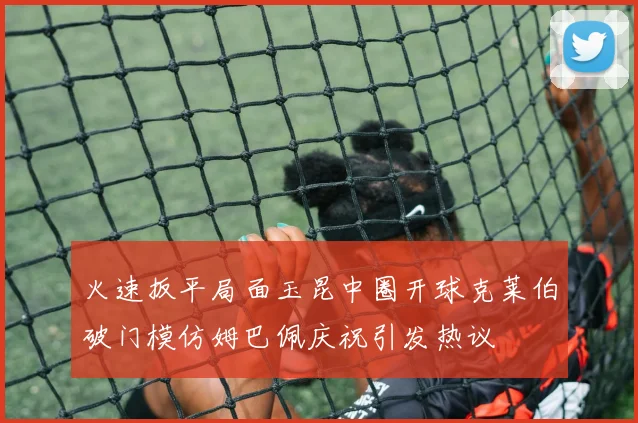 火速扳平局面玉昆中圈开球克莱伯破门模仿姆巴佩庆祝引发热议
