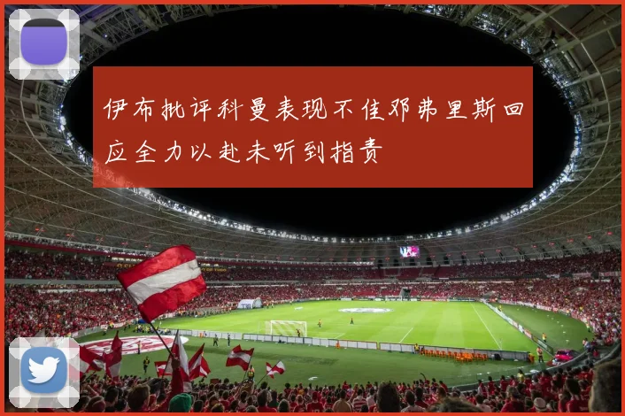 伊布批评科曼表现不佳邓弗里斯回应全力以赴未听到指责