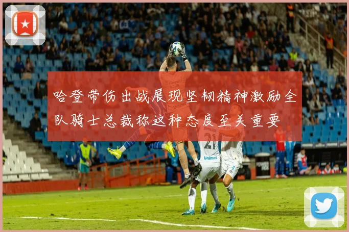 哈登带伤出战展现坚韧精神激励全队骑士总裁称这种态度至关重要
